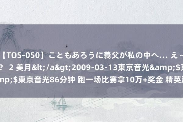 【TOS-050】こともあろうに義父が私の中へ… え～中出しなのぉ～！？ 2 美月</a>2009-03-13東京音光&$東京音光86分钟 跑一场比赛拿10万+奖金 精英选手收货的季节回来了