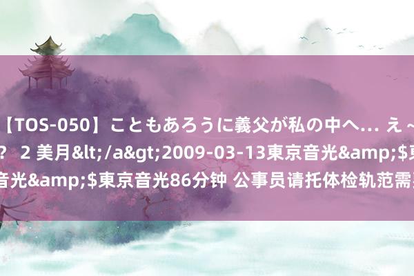 【TOS-050】こともあろうに義父が私の中へ… え～中出しなのぉ～！？ 2 美月</a>2009-03-13東京音光&$東京音光86分钟 公事员请托体检轨范需要“体检”了吗