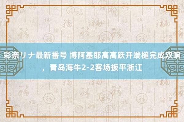 彩奈リナ最新番号 博阿基耶高高跃开端槌完成双响，青岛海牛2-2客场扳平浙江