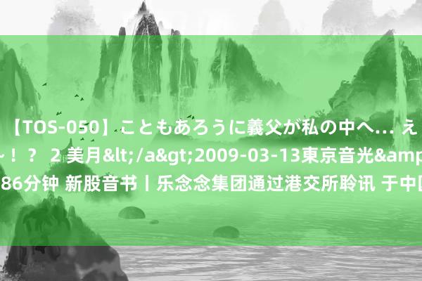 【TOS-050】こともあろうに義父が私の中へ… え～中出しなのぉ～！？ 2 美月</a>2009-03-13東京音光&$東京音光86分钟 新股音书丨乐念念集团通过港交所聆讯 于中国转移告白行业领有约0.1%的商场份额