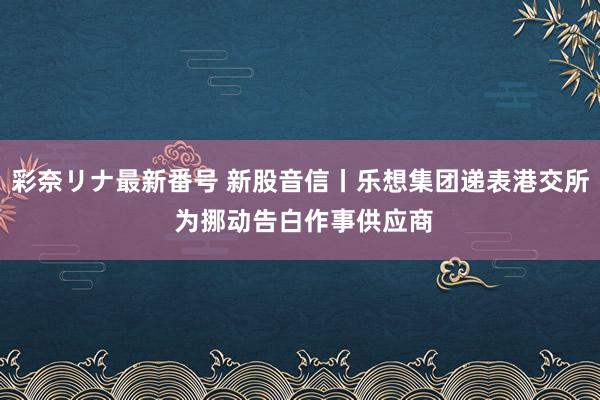 彩奈リナ最新番号 新股音信丨乐想集团递表港交所 为挪动告白作事供应商