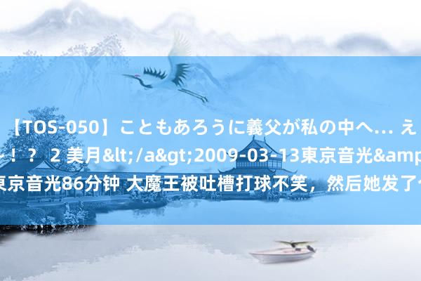 【TOS-050】こともあろうに義父が私の中へ… え～中出しなのぉ～！？ 2 美月</a>2009-03-13東京音光&$東京音光86分钟 大魔王被吐槽打球不笑，然后她发了个笑着打球的视频！批驳区笑死