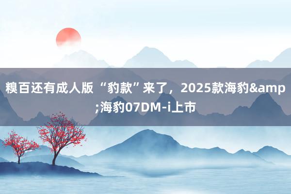 糗百还有成人版 “豹款”来了，2025款海豹&海豹07DM-i上市