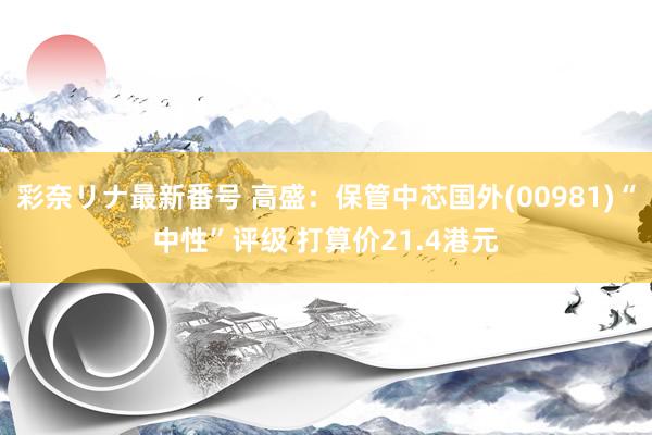 彩奈リナ最新番号 高盛：保管中芯国外(00981)“中性”评级 打算价21.4港元