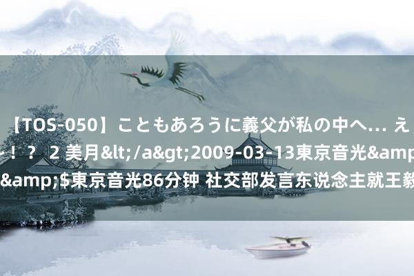 【TOS-050】こともあろうに義父が私の中へ… え～中出しなのぉ～！？ 2 美月</a>2009-03-13東京音光&$東京音光86分钟 社交部发言东说念主就王毅将打听缅甸答记者问