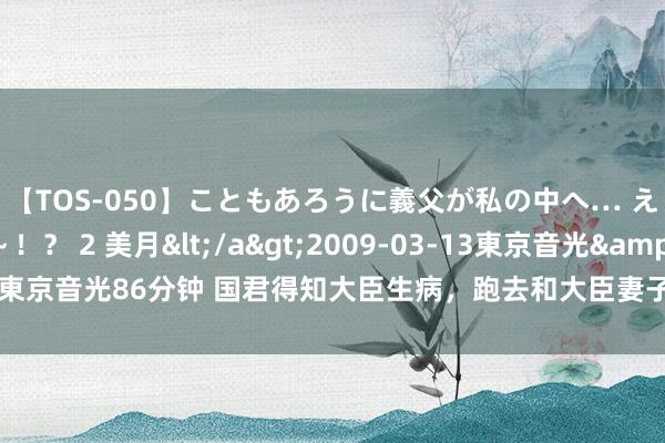 【TOS-050】こともあろうに義父が私の中へ… え～中出しなのぉ～！？ 2 美月</a>2009-03-13東京音光&$東京音光86分钟 国君得知大臣生病，跑去和大臣妻子偷情，跳墙潜逃时被射落杀死