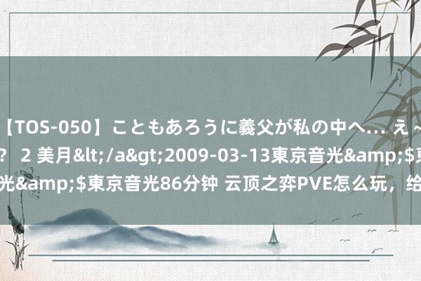 【TOS-050】こともあろうに義父が私の中へ… え～中出しなのぉ～！？ 2 美月</a>2009-03-13東京音光&$東京音光86分钟 云顶之弈PVE怎么玩，给您提供细致攻略