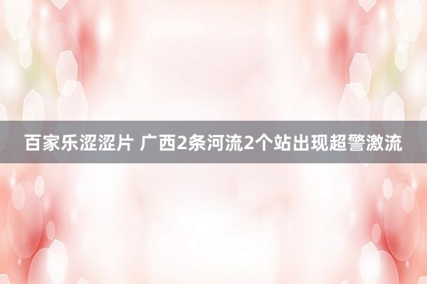 百家乐涩涩片 广西2条河流2个站出现超警激流