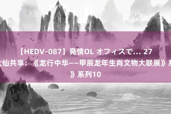 【HEDV-087】発情OL オフィスで… 27 花脚大仙共享：《龙行中华——甲辰龙年生肖文物大联展》系列10