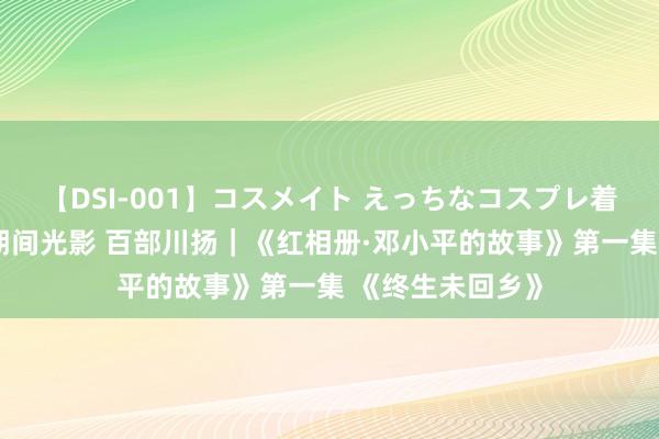 【DSI-001】コスメイト えっちなコスプレ着エロムービー 期间光影 百部川扬｜《红相册·邓小平的故事》第一集 《终生未回乡》