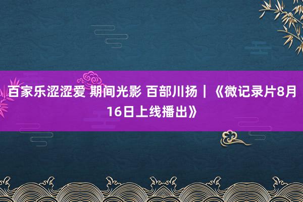 百家乐涩涩爱 期间光影 百部川扬｜《微记录片8月16日上线播出》