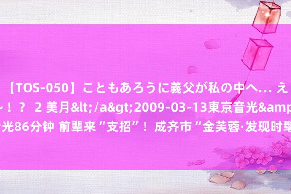 【TOS-050】こともあろうに義父が私の中へ… え～中出しなのぉ～！？ 2 美月</a>2009-03-13東京音光&$東京音光86分钟 前辈来“支招”！成齐市“金芙蓉·发现时髦之好意思”系列搜集评比火热进行中