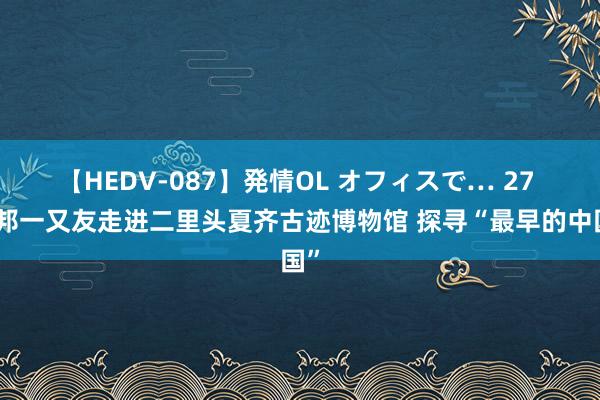 【HEDV-087】発情OL オフィスで… 27 异邦一又友走进二里头夏齐古迹博物馆 探寻“最早的中国”