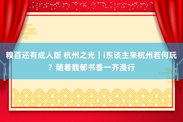 糗百还有成人版 杭州之光｜i东谈主来杭州若何玩？随着馥郁书香一齐漫行