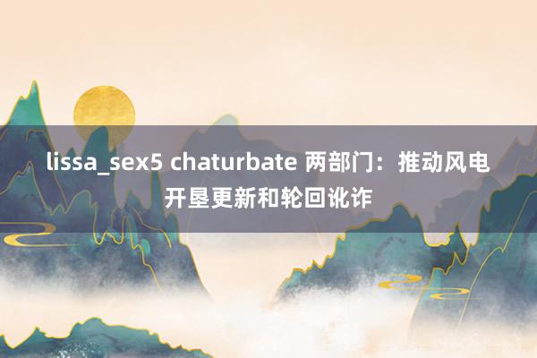 lissa_sex5 chaturbate 两部门：推动风电开垦更新和轮回讹诈