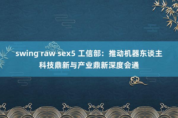 swing raw sex5 工信部：推动机器东谈主科技鼎新与产业鼎新深度会通