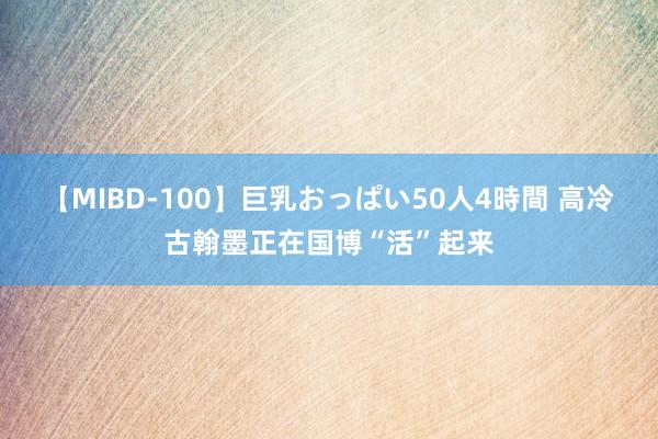 【MIBD-100】巨乳おっぱい50人4時間 高冷古翰墨正在国博“活”起来