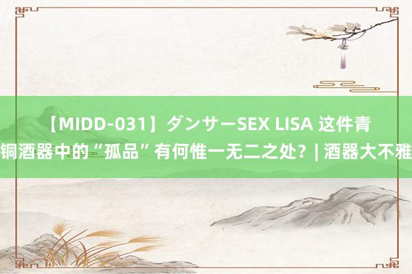 【MIDD-031】ダンサーSEX LISA 这件青铜酒器中的“孤品”有何惟一无二之处？| 酒器大不雅