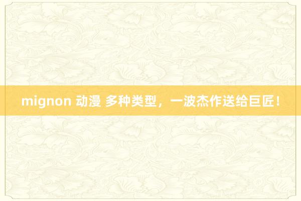 mignon 动漫 多种类型，一波杰作送给巨匠！