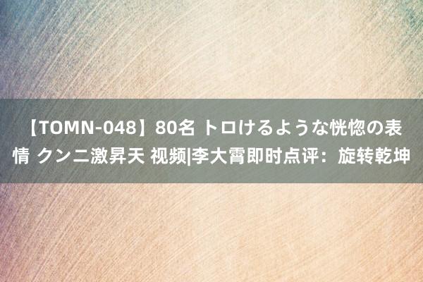 【TOMN-048】80名 トロけるような恍惚の表情 クンニ激昇天 视频|李大霄即时点评：旋转乾坤