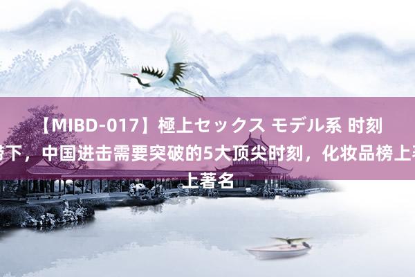 【MIBD-017】極上セックス モデル系 时刻阻滞下，中国进击需要突破的5大顶尖时刻，化妆品榜上著名