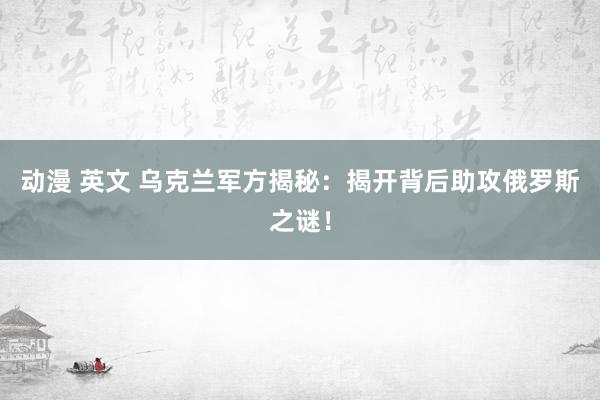 动漫 英文 乌克兰军方揭秘：揭开背后助攻俄罗斯之谜！