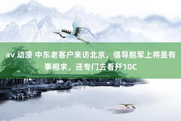 av 动漫 中东老客户来访北京，倡导脱军上将是有事相求，还专门去看歼10C