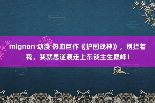 mignon 动漫 热血巨作《护国战神》，别拦着我，我就思逆袭走上东谈主生巅峰！