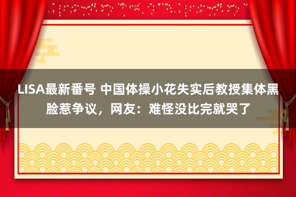 LISA最新番号 中国体操小花失实后教授集体黑脸惹争议，网友：难怪没比完就哭了