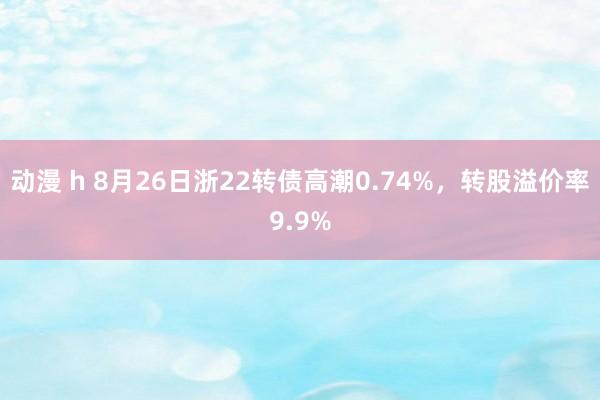 动漫 h 8月26日浙22转债高潮0.74%，转股溢价率9.9%