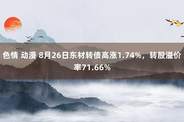 色情 动漫 8月26日东材转债高涨1.74%，转股溢价率71.66%