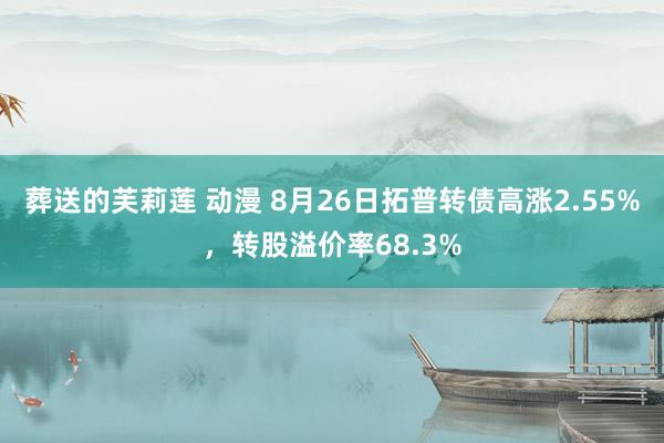 葬送的芙莉莲 动漫 8月26日拓普转债高涨2.55%，转股溢价率68.3%