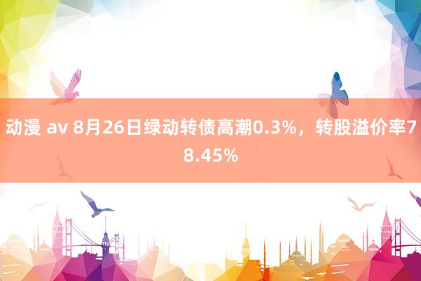 动漫 av 8月26日绿动转债高潮0.3%，转股溢价率78.45%