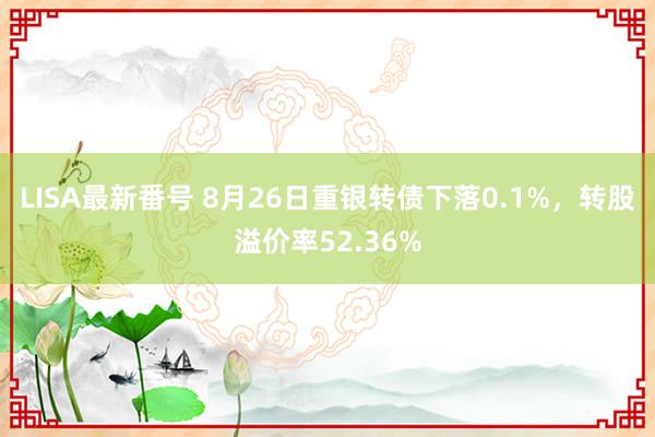 LISA最新番号 8月26日重银转债下落0.1%，转股溢价率52.36%