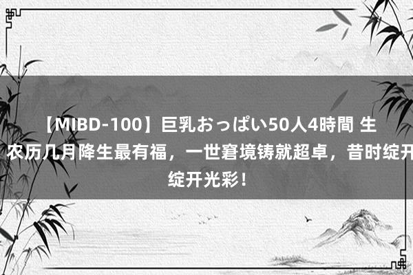 【MIBD-100】巨乳おっぱい50人4時間 生肖牛：农历几月降生最有福，一世窘境铸就超卓，昔时绽开光彩！