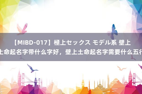 【MIBD-017】極上セックス モデル系 壁上土命起名字带什么字好，壁上土命起名字需要什么五行