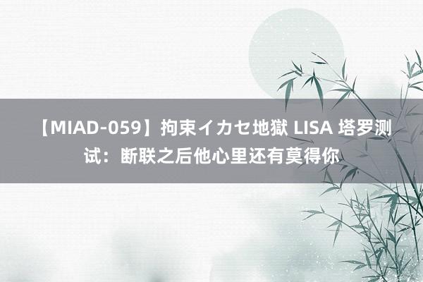 【MIAD-059】拘束イカセ地獄 LISA 塔罗测试：断联之后他心里还有莫得你