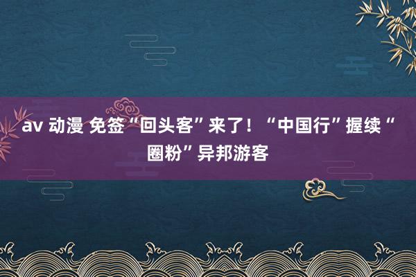 av 动漫 免签“回头客”来了！“中国行”握续“圈粉”异邦游客