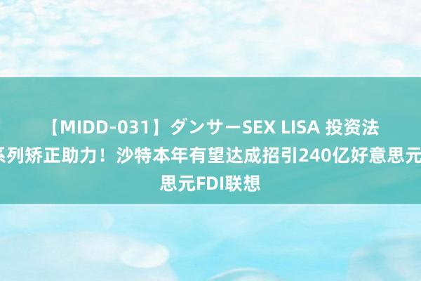 【MIDD-031】ダンサーSEX LISA 投资法更新及系列矫正助力！沙特本年有望达成招引240亿好意思元FDI联想