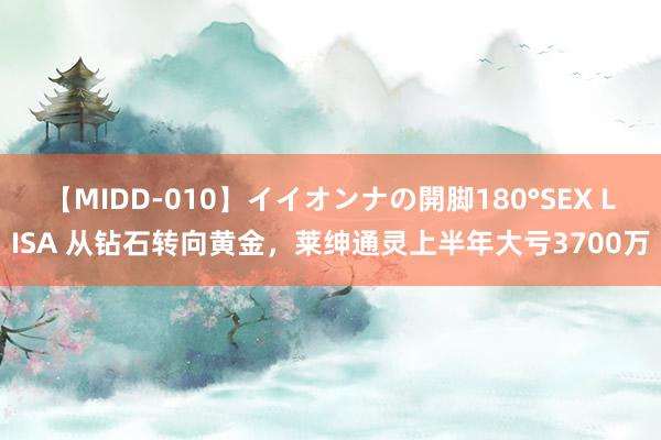 【MIDD-010】イイオンナの開脚180°SEX LISA 从钻石转向黄金，莱绅通灵上半年大亏3700万