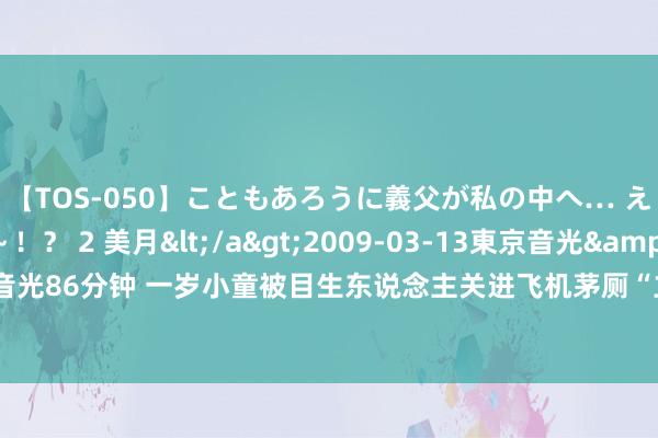 【TOS-050】こともあろうに義父が私の中へ… え～中出しなのぉ～！？ 2 美月</a>2009-03-13東京音光&$東京音光86分钟 一岁小童被目生东说念主关进飞机茅厕“立限定”？涉事航空公司刚刚复兴→