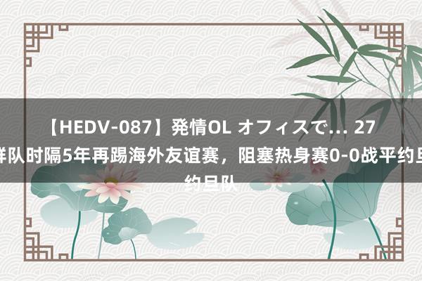 【HEDV-087】発情OL オフィスで… 27 朝鲜队时隔5年再踢海外友谊赛，阻塞热身赛0-0战平约旦队