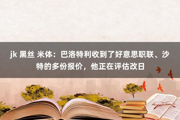 jk 黑丝 米体：巴洛特利收到了好意思职联、沙特的多份报价，他正在评估改日