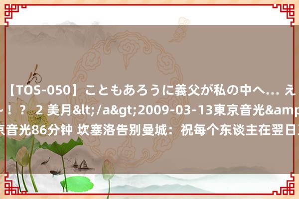 【TOS-050】こともあろうに義父が私の中へ… え～中出しなのぉ～！？ 2 美月</a>2009-03-13東京音光&$東京音光86分钟 坎塞洛告别曼城：祝每个东谈主在翌日王人能赢得得胜，感谢大家的付出