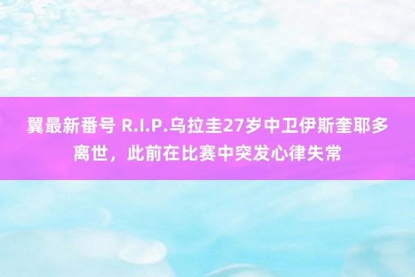 翼最新番号 R.I.P.乌拉圭27岁中卫伊斯奎耶多离世，此前在比赛中突发心律失常