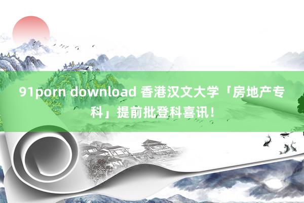 91porn download 香港汉文大学「房地产专科」提前批登科喜讯！