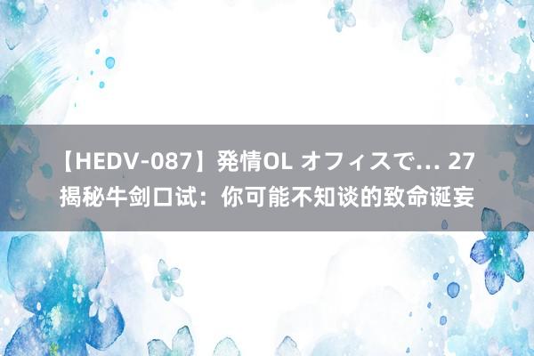 【HEDV-087】発情OL オフィスで… 27 揭秘牛剑口试：你可能不知谈的致命诞妄