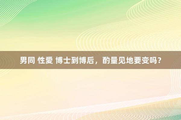 男同 性愛 博士到博后，酌量见地要变吗？