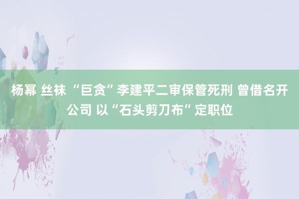 杨幂 丝袜 “巨贪”李建平二审保管死刑 曾借名开公司 以“石头剪刀布”定职位