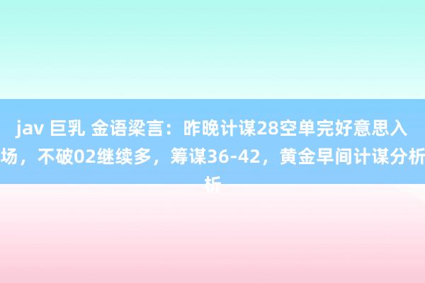 jav 巨乳 金语梁言：昨晚计谋28空单完好意思入场，不破02继续多，筹谋36-42，黄金早间计谋分析